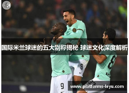 国际米兰球迷的五大别称揭秘 球迷文化深度解析