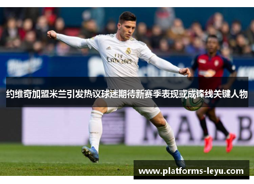 约维奇加盟米兰引发热议球迷期待新赛季表现或成锋线关键人物