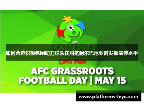 如何营造积极氛围助力球队在对抗阿尔巴尼亚时发挥最佳水平