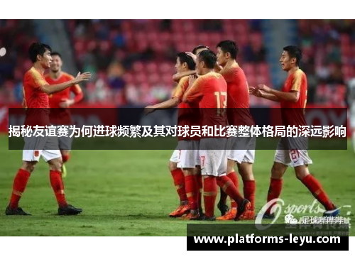 揭秘友谊赛为何进球频繁及其对球员和比赛整体格局的深远影响