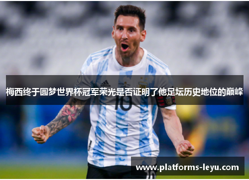 梅西终于圆梦世界杯冠军荣光是否证明了他足坛历史地位的巅峰